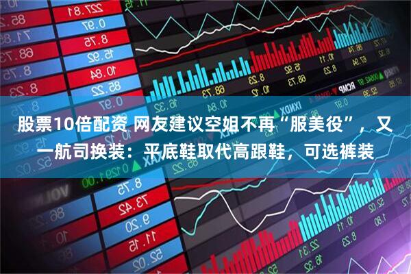 股票10倍配资 网友建议空姐不再“服美役”，又一航司换装：平底鞋取代高跟鞋，可选裤装