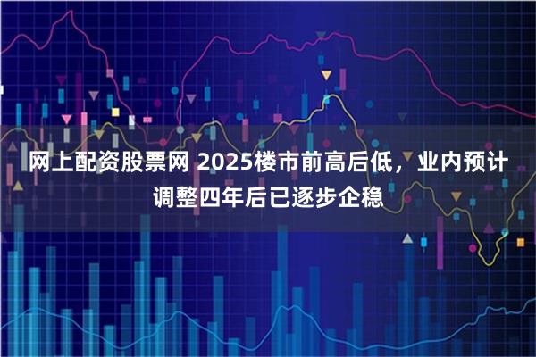 网上配资股票网 2025楼市前高后低，业内预计调整四年后已逐步企稳