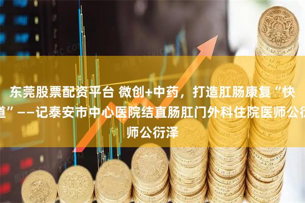 东莞股票配资平台 微创+中药，打造肛肠康复“快车道”——记泰安市中心医院结直肠肛门外科住院医师公衍泽
