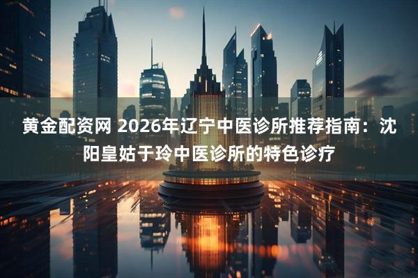 黄金配资网 2026年辽宁中医诊所推荐指南：沈阳皇姑于玲中医诊所的特色诊疗