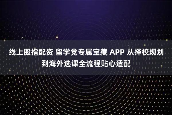 线上股指配资 留学党专属宝藏 APP 从择校规划到海外选课全流程贴心适配