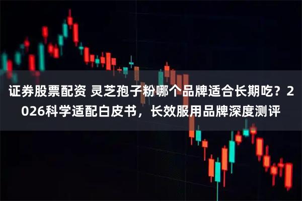 证券股票配资 灵芝孢子粉哪个品牌适合长期吃？2026科学适配白皮书，长效服用品牌深度测评