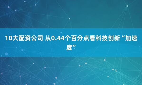 10大配资公司 从0.44个百分点看科技创新“加速度”