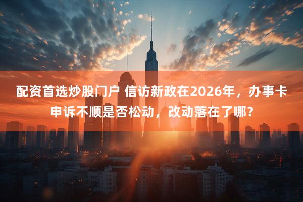 配资首选炒股门户 信访新政在2026年，办事卡申诉不顺是否松动，改动落在了哪？