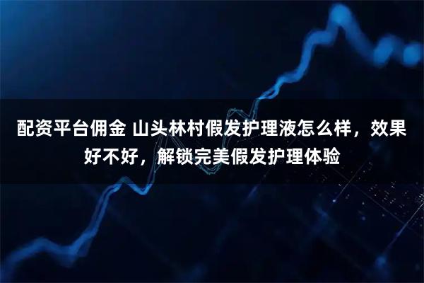配资平台佣金 山头林村假发护理液怎么样，效果好不好，解锁完美假发护理体验
