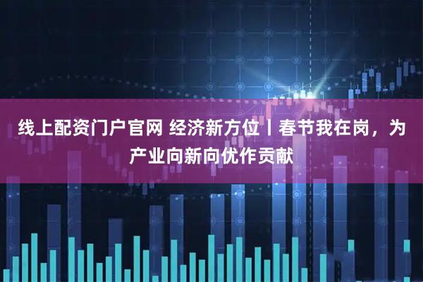 线上配资门户官网 经济新方位丨春节我在岗，为产业向新向优作贡献