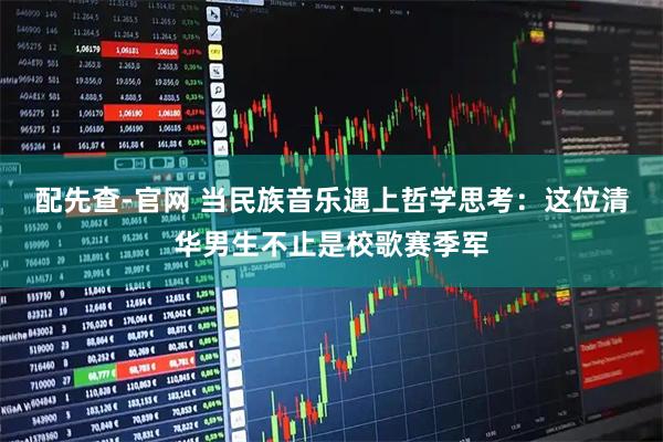 配先查-官网 当民族音乐遇上哲学思考：这位清华男生不止是校歌赛季军