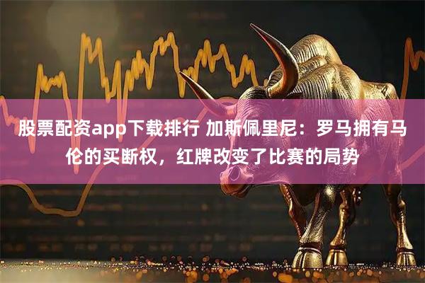 股票配资app下载排行 加斯佩里尼：罗马拥有马伦的买断权，红牌改变了比赛的局势