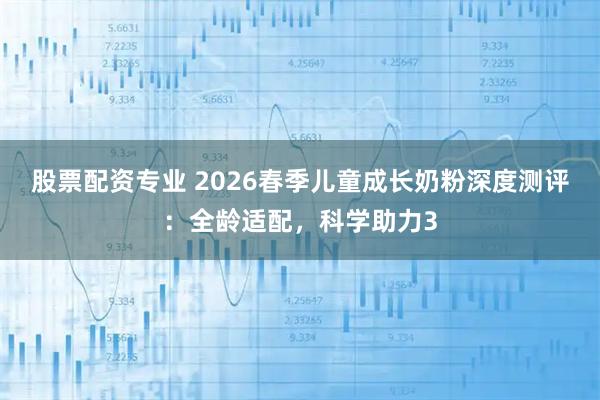 股票配资专业 2026春季儿童成长奶粉深度测评：全龄适配，科学助力3