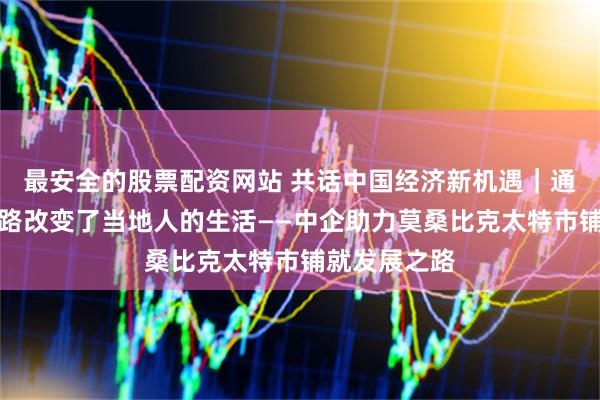 最安全的股票配资网站 共话中国经济新机遇｜通讯：这条公路改变了当地人的生活——中企助力莫桑比克太特市铺就发展之路